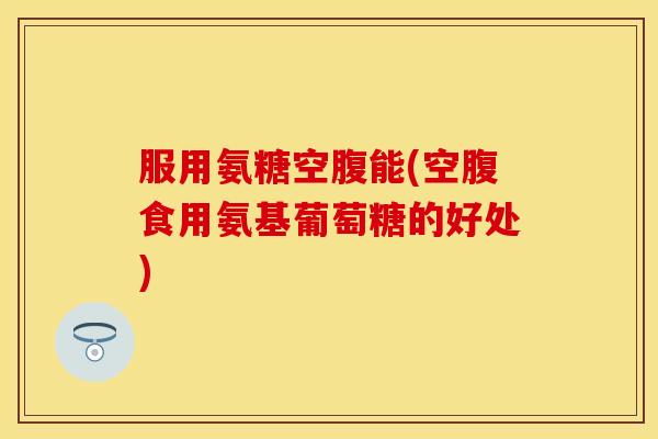 服用氨糖空腹能(空腹食用氨基葡萄糖的好处)-第1张图片-关节保镖