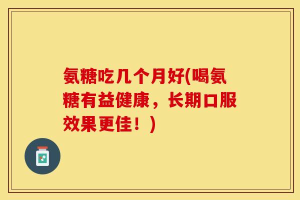 氨糖吃几个月好(喝氨糖有益健康，长期口服效果更佳！)-第1张图片-关节保镖