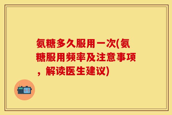 氨糖多久服用一次(氨糖服用频率及注意事项，解读医生建议)-第1张图片-关节保镖