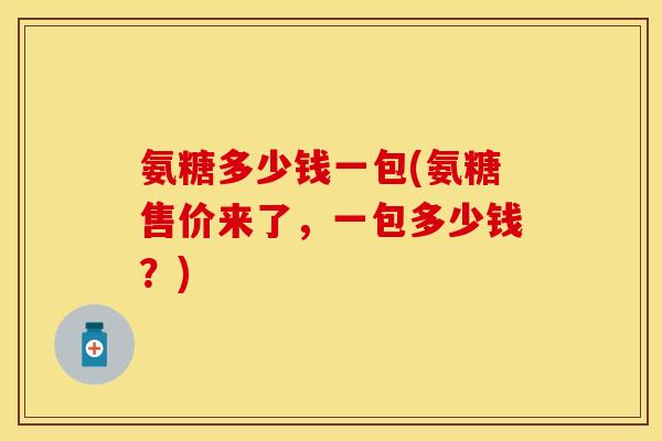 氨糖多少钱一包(氨糖售价来了，一包多少钱？)-第1张图片-关节保镖