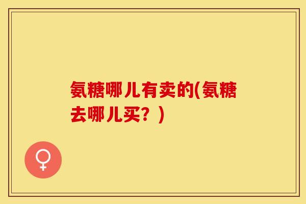 氨糖哪儿有卖的(氨糖去哪儿买？)-第1张图片-关节保镖