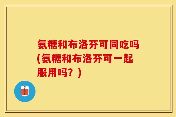 氨糖和布洛芬可同吃吗(氨糖和布洛芬可一起服用吗？)-第1张图片-关节保镖