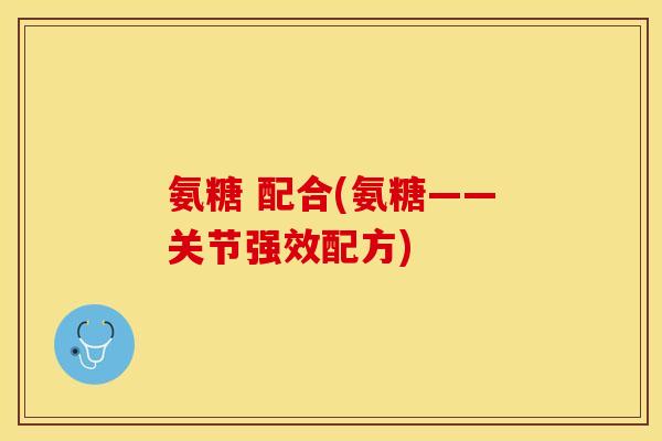 氨糖 配合(氨糖——关节强效配方)-第1张图片-关节保镖