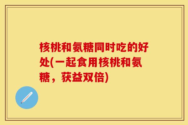 核桃和氨糖同时吃的好处(一起食用核桃和氨糖，获益双倍)-第1张图片-关节保镖
