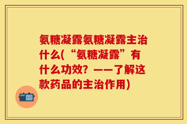 氨糖凝露氨糖凝露主治什么(“氨糖凝露”有什么功效？——了解这款药品的主治作用)-第1张图片-关节保镖