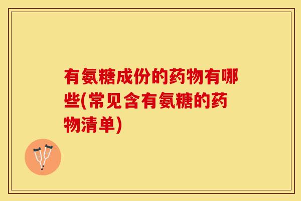 有氨糖成份的药物有哪些(常见含有氨糖的药物清单)-第1张图片-关节保镖