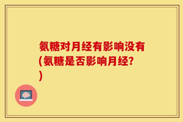 氨糖对月经有影响没有(氨糖是否影响月经?) 氨糖对月经有影响没有(氨糖是否影响月经?)