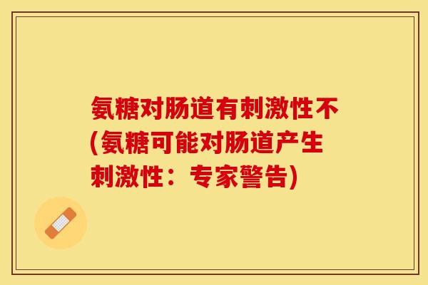 氨糖对肠道有刺激性不(氨糖可能对肠道产生刺激性：专家警告)