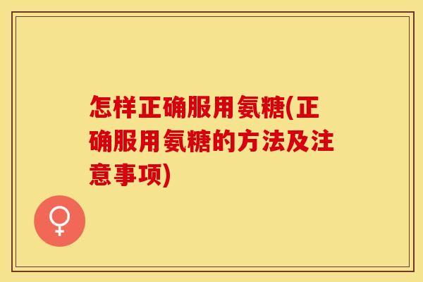 怎样正确服用氨糖(正确服用氨糖的方法及注意事项) 怎样正确服用氨糖(正确服用氨糖的方法及注意事项)