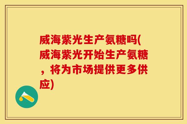 威海紫光生产氨糖吗(威海紫光开始生产氨糖，将为市场提供更多供应)