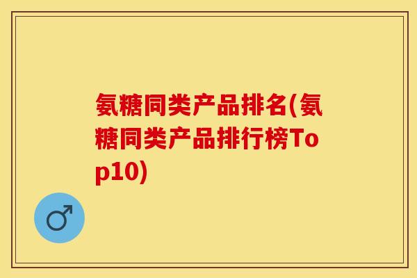 氨糖同类产品排名(氨糖同类产品排行榜Top10) 氨糖同类产品排名(氨糖同类产品排行榜Top10)