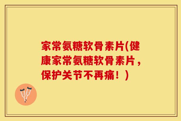 家常氨糖软骨素片(健康家常氨糖软骨素片，保护关节不再痛！)