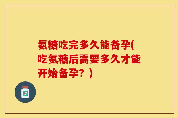 氨糖吃完多久能备孕(吃氨糖后需要多久才能开始备孕？)