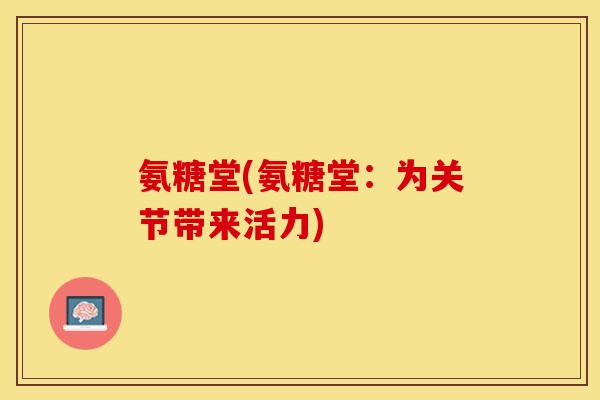 氨糖堂(氨糖堂:为关节带来活力) 氨糖堂(氨糖堂:为关节带来活力)