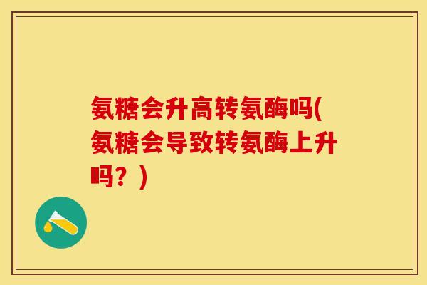 氨糖会升高转氨酶吗(氨糖会导致转氨酶上升吗？)