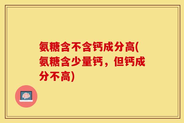 氨糖含不含钙成分高(氨糖含少量钙，但钙成分不高)