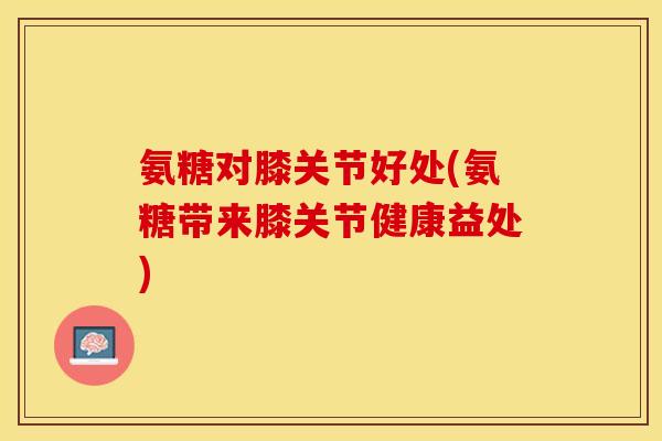 氨糖对膝关节好处(氨糖带来膝关节健康益处)