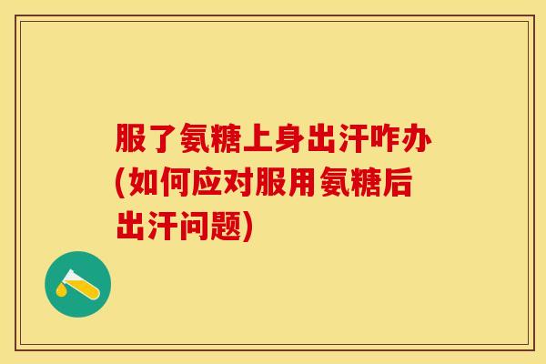 服了氨糖上身出汗咋办(如何应对服用氨糖后出汗问题)