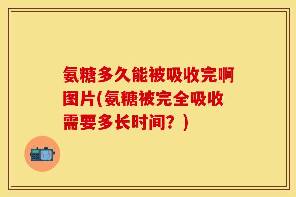 氨糖多久能被吸收完啊图片(氨糖被完全吸收需要多长时间？)