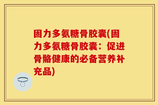 固力多氨糖骨胶囊(固力多氨糖骨胶囊：促进骨骼健康的必备营养补充品)
