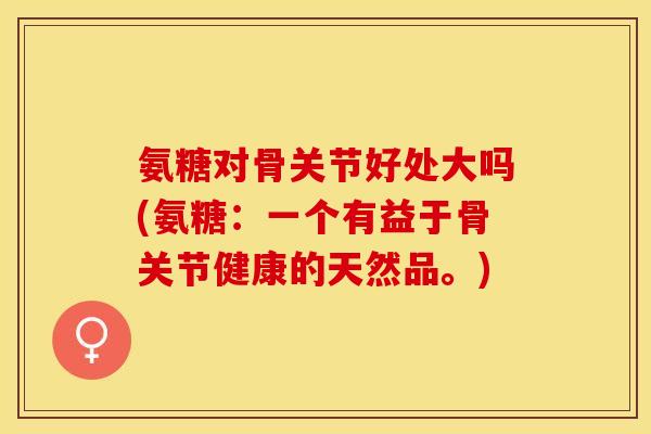 氨糖对骨关节好处大吗(氨糖：一个有益于骨关节健康的天然品。)