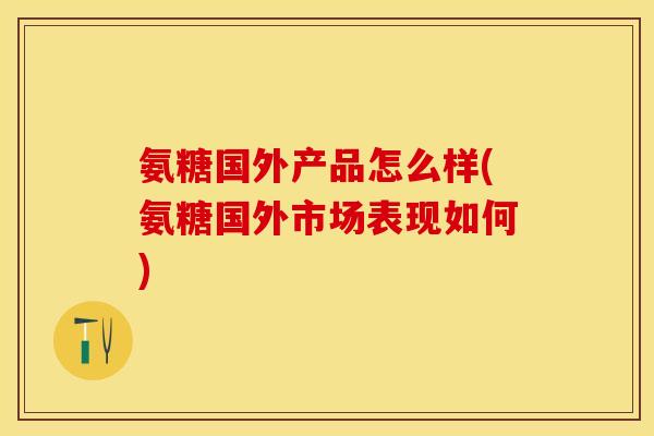 氨糖国外产品怎么样(氨糖国外市场表现如何)
