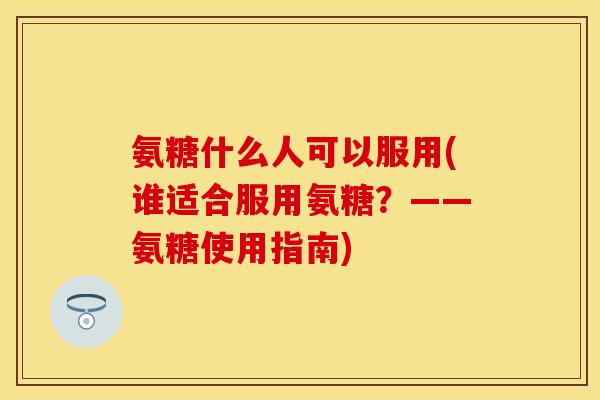 氨糖什么人可以服用(谁适合服用氨糖？——氨糖使用指南)
