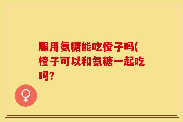 服用氨糖能吃橙子吗(橙子可以和氨糖一起吃吗？