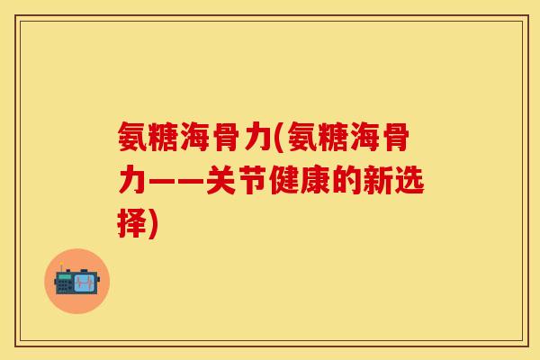 氨糖海骨力(氨糖海骨力——关节健康的新选择)