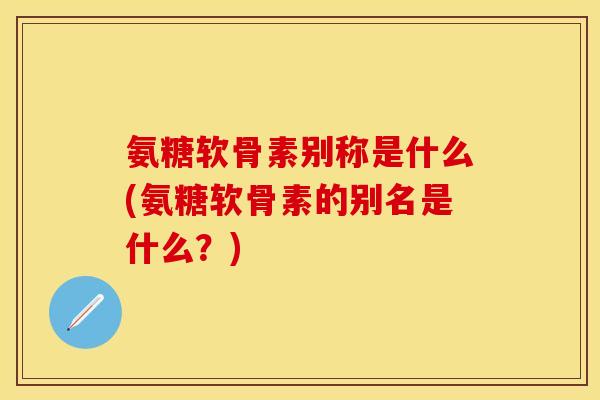 氨糖软骨素别称是什么(氨糖软骨素的别名是什么？)