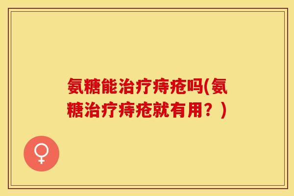 氨糖能治疗痔疮吗(氨糖治疗痔疮就有用？)