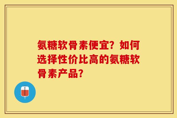 氨糖软骨素便宜？如何选择性价比高的氨糖软骨素产品？
