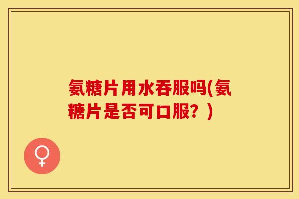 氨糖片用水吞服吗(氨糖片是否可口服？)