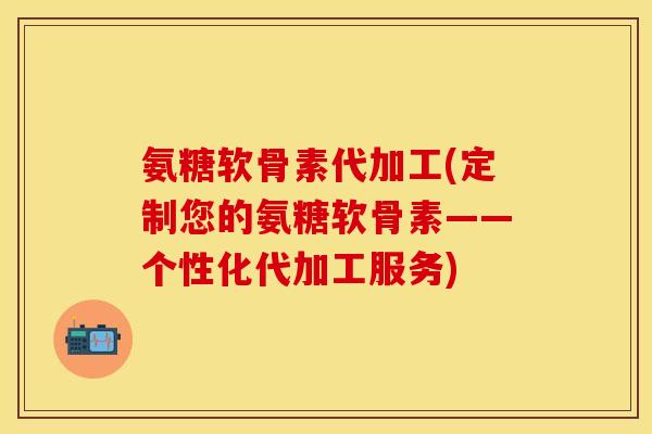 氨糖软骨素代加工(定制您的氨糖软骨素——个性化代加工服务)