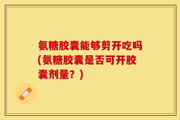 氨糖胶囊能够剪开吃吗(氨糖胶囊是否可开胶囊剂量？)