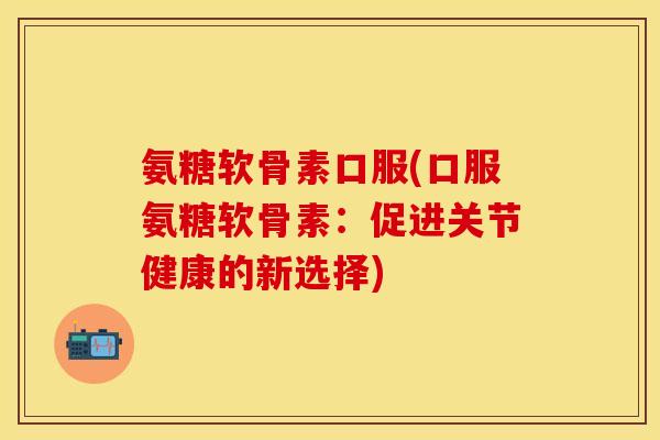 氨糖软骨素口服(口服氨糖软骨素：促进关节健康的新选择)