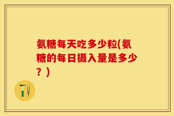 氨糖每天吃多少粒(氨糖的每日摄入量是多少？)