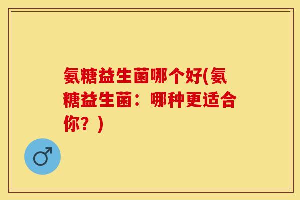 氨糖益生菌哪个好(氨糖益生菌：哪种更适合你？)