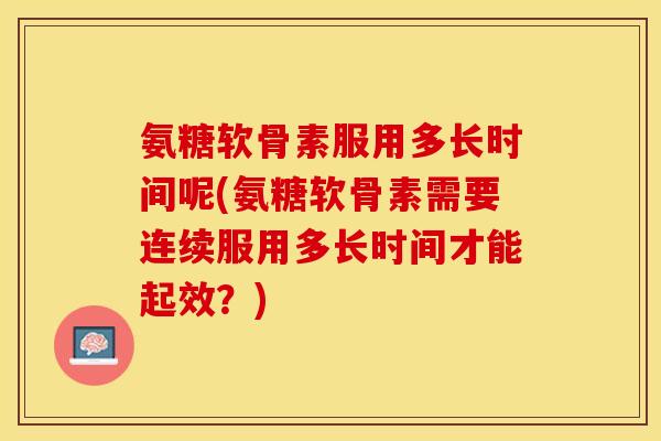 氨糖软骨素服用多长时间呢(氨糖软骨素需要连续服用多长时间才能起效？)