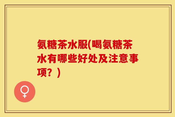 氨糖茶水服(喝氨糖茶水有哪些好处及注意事项？)