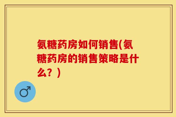 氨糖药房如何销售(氨糖药房的销售策略是什么？)
