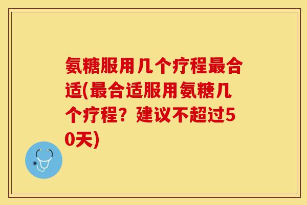 氨糖服用几个疗程最合适(最合适服用氨糖几个疗程？建议不超过50天)-第1张图片-关节保镖