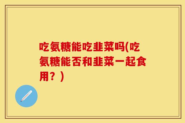 吃氨糖能吃韭菜吗(吃氨糖能否和韭菜一起食用？)-第1张图片-关节保镖