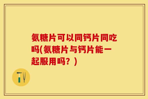 氨糖片可以同钙片同吃吗(氨糖片与钙片能一起服用吗？)-第1张图片-关节保镖
