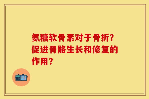 氨糖软骨素对于骨折？促进骨骼生长和修复的作用？-第1张图片-关节保镖