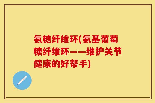 氨糖纤维环(氨基葡萄糖纤维环——维护关节健康的好帮手)-第1张图片-关节保镖
