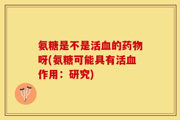 氨糖是不是活血的药物呀(氨糖可能具有活血作用：研究)-第1张图片-关节保镖