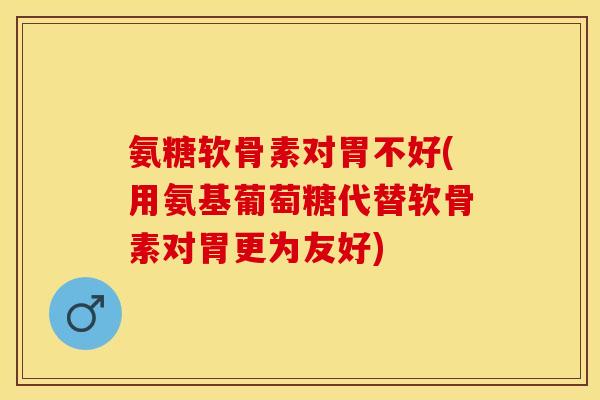 氨糖软骨素对胃不好(用氨基葡萄糖代替软骨素对胃更为友好)-第1张图片-关节保镖