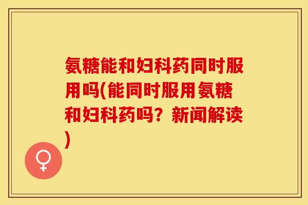 氨糖能和妇科药同时服用吗(能同时服用氨糖和妇科药吗？新闻解读)-第1张图片-关节保镖