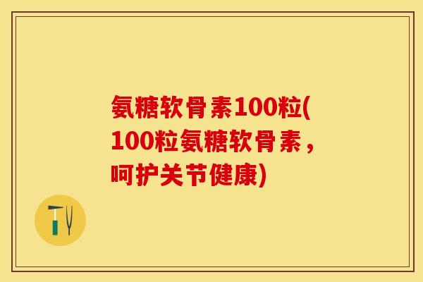 氨糖软骨素100粒(100粒氨糖软骨素，呵护关节健康)-第1张图片-关节保镖